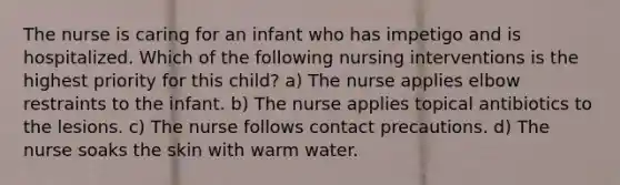 The nurse is caring for an infant who has impetigo and is hospitalized. Which of the following nursing interventions is the highest priority for this child? a) The nurse applies elbow restraints to the infant. b) The nurse applies topical antibiotics to the lesions. c) The nurse follows contact precautions. d) The nurse soaks the skin with warm water.