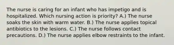 The nurse is caring for an infant who has impetigo and is hospitalized. Which nursing action is priority? A.) The nurse soaks the skin with warm water. B.) The nurse applies topical antibiotics to the lesions. C.) The nurse follows contact precautions. D.) The nurse applies elbow restraints to the infant.