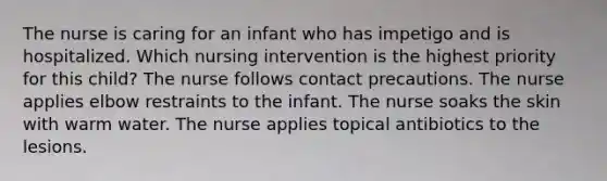 The nurse is caring for an infant who has impetigo and is hospitalized. Which nursing intervention is the highest priority for this child? The nurse follows contact precautions. The nurse applies elbow restraints to the infant. The nurse soaks the skin with warm water. The nurse applies topical antibiotics to the lesions.