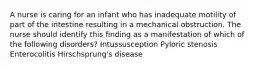 A nurse is caring for an infant who has inadequate motility of part of the intestine resulting in a mechanical obstruction. The nurse should identify this finding as a manifestation of which of the following disorders? Intussusception Pyloric stenosis Enterocolitis Hirschsprung's disease