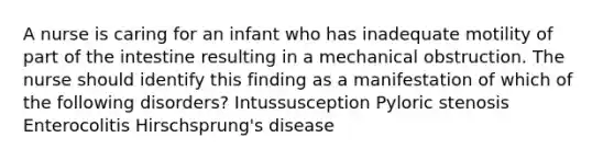 A nurse is caring for an infant who has inadequate motility of part of the intestine resulting in a mechanical obstruction. The nurse should identify this finding as a manifestation of which of the following disorders? Intussusception Pyloric stenosis Enterocolitis Hirschsprung's disease