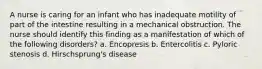 A nurse is caring for an infant who has inadequate motility of part of the intestine resulting in a mechanical obstruction. The nurse should identify this finding as a manifestation of which of the following disorders? a. Encopresis b. Entercolitis c. Pyloric stenosis d. Hirschsprung's disease