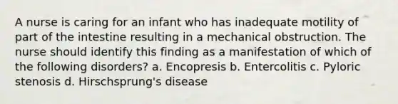 A nurse is caring for an infant who has inadequate motility of part of the intestine resulting in a mechanical obstruction. The nurse should identify this finding as a manifestation of which of the following disorders? a. Encopresis b. Entercolitis c. Pyloric stenosis d. Hirschsprung's disease