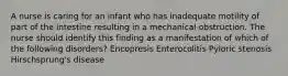 A nurse is caring for an infant who has inadequate motility of part of the intestine resulting in a mechanical obstruction. The nurse should identify this finding as a manifestation of which of the following disorders? Encopresis Enterocolitis Pyloric stenosis Hirschsprung's disease