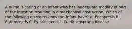 A nurse is caring or an infant who has inadequate motility of part of the intestine resulting in a mechanical obstruction. Which of the following disorders does the infant have? A. Encopresis B. Enterocolitis C. Pyloric stenosis D. Hirschsprung disease