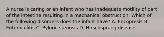 A nurse is caring or an infant who has inadequate motility of part of the intestine resulting in a mechanical obstruction. Which of the following disorders does the infant have? A. Encopresis B. Enterocolitis C. Pyloric stenosis D. Hirschsprung disease