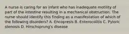 A nurse is caring for an infant who has inadequate motility of part of the intestine resulting in a mechanical obstruction. The nurse should identify this finding as a manifestation of which of the following disorders? A. Encopresis B. Enterocolitis C. Pyloric stenosis D. Hirschsprung's disease