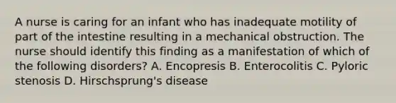 A nurse is caring for an infant who has inadequate motility of part of the intestine resulting in a mechanical obstruction. The nurse should identify this finding as a manifestation of which of the following disorders? A. Encopresis B. Enterocolitis C. Pyloric stenosis D. Hirschsprung's disease