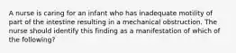 A nurse is caring for an infant who has inadequate motility of part of the intestine resulting in a mechanical obstruction. The nurse should identify this finding as a manifestation of which of the following?