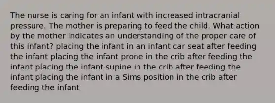 The nurse is caring for an infant with increased intracranial pressure. The mother is preparing to feed the child. What action by the mother indicates an understanding of the proper care of this infant? placing the infant in an infant car seat after feeding the infant placing the infant prone in the crib after feeding the infant placing the infant supine in the crib after feeding the infant placing the infant in a Sims position in the crib after feeding the infant