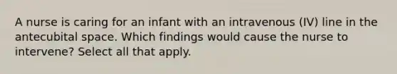 A nurse is caring for an infant with an intravenous (IV) line in the antecubital space. Which findings would cause the nurse to intervene? Select all that apply.