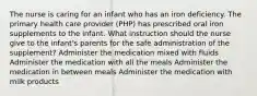 The nurse is caring for an infant who has an iron deficiency. The primary health care provider (PHP) has prescribed oral iron supplements to the infant. What instruction should the nurse give to the infant's parents for the safe administration of the supplement? Administer the medication mixed with fluids Administer the medication with all the meals Administer the medication in between meals Administer the medication with milk products