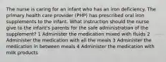 The nurse is caring for an infant who has an iron deficiency. The primary health care provider (PHP) has prescribed oral iron supplements to the infant. What instruction should the nurse give to the infant's parents for the safe administration of the supplement? 1 Administer the medication mixed with fluids 2 Administer the medication with all the meals 3 Administer the medication in between meals 4 Administer the medication with milk products