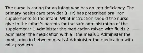 The nurse is caring for an infant who has an iron deficiency. The primary health care provider (PHP) has prescribed oral iron supplements to the infant. What instruction should the nurse give to the infant's parents for the safe administration of the supplement? 1 Administer the medication mixed with fluids 2 Administer the medication with all the meals 3 Administer the medication in between meals 4 Administer the medication with milk products