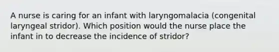 A nurse is caring for an infant with laryngomalacia (congenital laryngeal stridor). Which position would the nurse place the infant in to decrease the incidence of stridor?