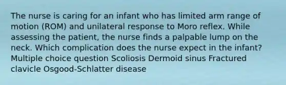 The nurse is caring for an infant who has limited arm range of motion (ROM) and unilateral response to Moro reflex. While assessing the patient, the nurse finds a palpable lump on the neck. Which complication does the nurse expect in the infant? Multiple choice question Scoliosis Dermoid sinus Fractured clavicle Osgood-Schlatter disease