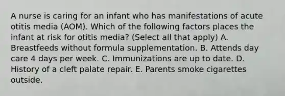 A nurse is caring for an infant who has manifestations of acute otitis media (AOM). Which of the following factors places the infant at risk for otitis media? (Select all that apply) A. Breastfeeds without formula supplementation. B. Attends day care 4 days per week. C. Immunizations are up to date. D. History of a cleft palate repair. E. Parents smoke cigarettes outside.