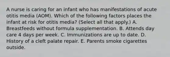 A nurse is caring for an infant who has manifestations of acute otitis media (AOM). Which of the following factors places the infant at risk for otitis media? (Select all that apply.) A. Breastfeeds without formula supplementation. B. Attends day care 4 days per week. C. Immunizations are up to date. D. History of a cleft palate repair. E. Parents smoke cigarettes outside.