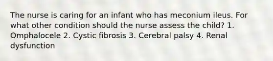 The nurse is caring for an infant who has meconium ileus. For what other condition should the nurse assess the child? 1. Omphalocele 2. Cystic fibrosis 3. Cerebral palsy 4. Renal dysfunction