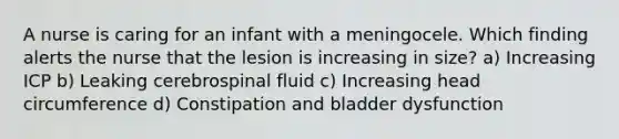 A nurse is caring for an infant with a meningocele. Which finding alerts the nurse that the lesion is increasing in size? a) Increasing ICP b) Leaking cerebrospinal fluid c) Increasing head circumference d) Constipation and bladder dysfunction