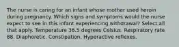 The nurse is caring for an infant whose mother used heroin during pregnancy. Which signs and symptoms would the nurse expect to see in this infant experiencing withdrawal? Select all that apply. Temperature 36.5 degrees Celsius. Respiratory rate 88. Diaphoretic. Constipation. Hyperactive reflexes.