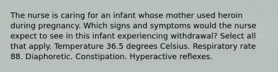 The nurse is caring for an infant whose mother used heroin during pregnancy. Which signs and symptoms would the nurse expect to see in this infant experiencing withdrawal? Select all that apply. Temperature 36.5 degrees Celsius. Respiratory rate 88. Diaphoretic. Constipation. Hyperactive reflexes.