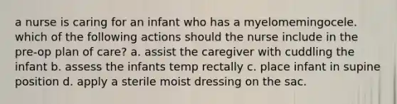 a nurse is caring for an infant who has a myelomemingocele. which of the following actions should the nurse include in the pre-op plan of care? a. assist the caregiver with cuddling the infant b. assess the infants temp rectally c. place infant in supine position d. apply a sterile moist dressing on the sac.