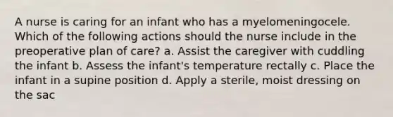 A nurse is caring for an infant who has a myelomeningocele. Which of the following actions should the nurse include in the preoperative plan of care? a. Assist the caregiver with cuddling the infant b. Assess the infant's temperature rectally c. Place the infant in a supine position d. Apply a sterile, moist dressing on the sac