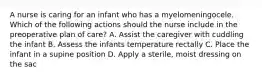 A nurse is caring for an infant who has a myelomeningocele. Which of the following actions should the nurse include in the preoperative plan of care? A. Assist the caregiver with cuddling the infant B. Assess the infants temperature rectally C. Place the infant in a supine position D. Apply a sterile, moist dressing on the sac