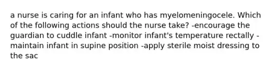 a nurse is caring for an infant who has myelomeningocele. Which of the following actions should the nurse take? -encourage the guardian to cuddle infant -monitor infant's temperature rectally -maintain infant in supine position -apply sterile moist dressing to the sac