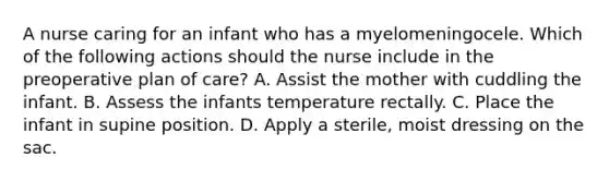 A nurse caring for an infant who has a myelomeningocele. Which of the following actions should the nurse include in the preoperative plan of care? A. Assist the mother with cuddling the infant. B. Assess the infants temperature rectally. C. Place the infant in supine position. D. Apply a sterile, moist dressing on the sac.