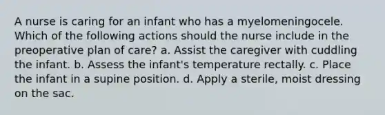 A nurse is caring for an infant who has a myelomeningocele. Which of the following actions should the nurse include in the preoperative plan of care? a. Assist the caregiver with cuddling the infant. b. Assess the infant's temperature rectally. c. Place the infant in a supine position. d. Apply a sterile, moist dressing on the sac.