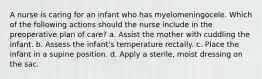 A nurse is caring for an infant who has myelomeningocele. Which of the following actions should the nurse include in the preoperative plan of care? a. Assist the mother with cuddling the infant. b. Assess the infant's temperature rectally. c. Place the infant in a supine position. d. Apply a sterile, moist dressing on the sac.