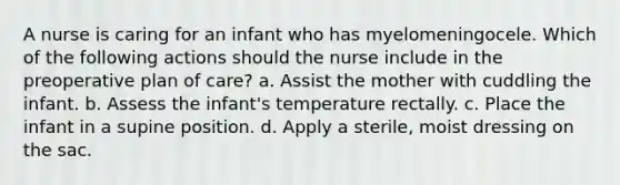 A nurse is caring for an infant who has myelomeningocele. Which of the following actions should the nurse include in the preoperative plan of care? a. Assist the mother with cuddling the infant. b. Assess the infant's temperature rectally. c. Place the infant in a supine position. d. Apply a sterile, moist dressing on the sac.