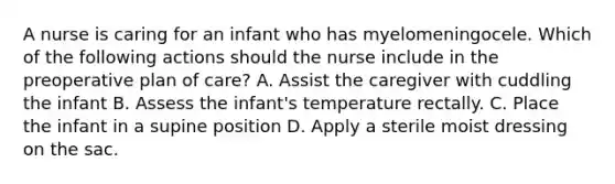 A nurse is caring for an infant who has myelomeningocele. Which of the following actions should the nurse include in the preoperative plan of care? A. Assist the caregiver with cuddling the infant B. Assess the infant's temperature rectally. C. Place the infant in a supine position D. Apply a sterile moist dressing on the sac.