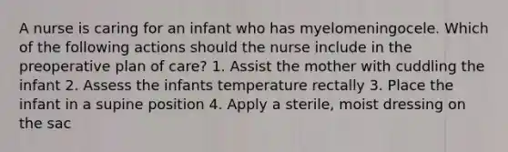 A nurse is caring for an infant who has myelomeningocele. Which of the following actions should the nurse include in the preoperative plan of care? 1. Assist the mother with cuddling the infant 2. Assess the infants temperature rectally 3. Place the infant in a supine position 4. Apply a sterile, moist dressing on the sac