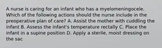 A nurse is caring for an infant who has a myelomeningocele. Which of the following actions should the nurse include in the preoperative plan of care? A. Assist the mother with cuddling the infant B. Assess the infant's temperature rectally C. Place the infant in a supine position D. Apply a sterile, moist dressing on the sac