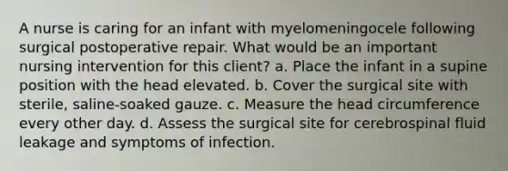 A nurse is caring for an infant with myelomeningocele following surgical postoperative repair. What would be an important nursing intervention for this client? a. Place the infant in a supine position with the head elevated. b. Cover the surgical site with sterile, saline-soaked gauze. c. Measure the head circumference every other day. d. Assess the surgical site for cerebrospinal fluid leakage and symptoms of infection.