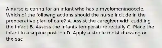 A nurse is caring for an infant who has a myelomeningocele. Which of the followng actions should the nurse include in the preoperative plan of care? A. Assist the caregiver with cuddling the infant B. Assess the infants temperature rectally C. Place the infant in a supine position D. Apply a sterile moist dressing on the sac