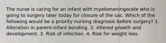 The nurse is caring for an infant with myelomeningocele who is going to surgery later today for closure of the sac. Which of the following would be a priority nursing diagnosis before surgery? 1. Alteration in parent-infant bonding. 2. Altered growth and development. 3. Risk of infection. 4. Risk for weight loss.