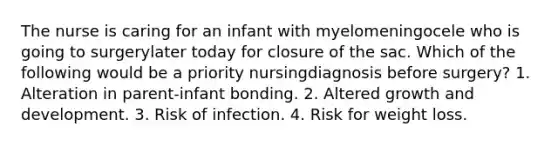 The nurse is caring for an infant with myelomeningocele who is going to surgerylater today for closure of the sac. Which of the following would be a priority nursingdiagnosis before surgery? 1. Alteration in parent-infant bonding. 2. Altered growth and development. 3. Risk of infection. 4. Risk for weight loss.