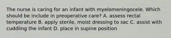 The nurse is caring for an infant with myelomeningocele. Which should be include in preoperative care? A. assess rectal temperature B. apply sterile, moist dressing to sac C. assist with cuddling the infant D. place in supine position