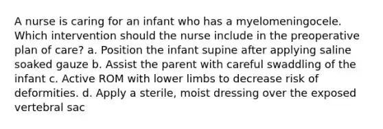 A nurse is caring for an infant who has a myelomeningocele. Which intervention should the nurse include in the preoperative plan of care? a. Position the infant supine after applying saline soaked gauze b. Assist the parent with careful swaddling of the infant c. Active ROM with lower limbs to decrease risk of deformities. d. Apply a sterile, moist dressing over the exposed vertebral sac