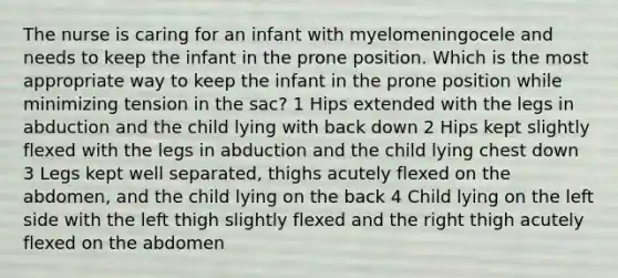 The nurse is caring for an infant with myelomeningocele and needs to keep the infant in the prone position. Which is the most appropriate way to keep the infant in the prone position while minimizing tension in the sac? 1 Hips extended with the legs in abduction and the child lying with back down 2 Hips kept slightly flexed with the legs in abduction and the child lying chest down 3 Legs kept well separated, thighs acutely flexed on the abdomen, and the child lying on the back 4 Child lying on the left side with the left thigh slightly flexed and the right thigh acutely flexed on the abdomen