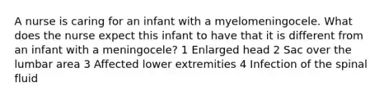 A nurse is caring for an infant with a myelomeningocele. What does the nurse expect this infant to have that it is different from an infant with a meningocele? 1 Enlarged head 2 Sac over the lumbar area 3 Affected lower extremities 4 Infection of the spinal fluid