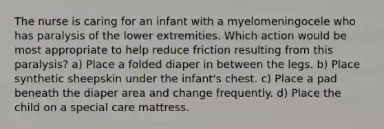 The nurse is caring for an infant with a myelomeningocele who has paralysis of the lower extremities. Which action would be most appropriate to help reduce friction resulting from this paralysis? a) Place a folded diaper in between the legs. b) Place synthetic sheepskin under the infant's chest. c) Place a pad beneath the diaper area and change frequently. d) Place the child on a special care mattress.