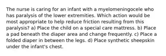 The nurse is caring for an infant with a myelomeningocele who has paralysis of the lower extremities. Which action would be most appropriate to help reduce friction resulting from this paralysis? a) Place the child on a special care mattress. b) Place a pad beneath the diaper area and change frequently. c) Place a folded diaper in between the legs. d) Place synthetic sheepskin under the infant's chest.