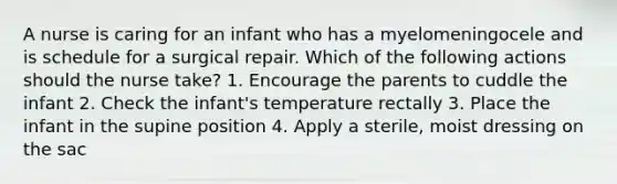 A nurse is caring for an infant who has a myelomeningocele and is schedule for a surgical repair. Which of the following actions should the nurse take? 1. Encourage the parents to cuddle the infant 2. Check the infant's temperature rectally 3. Place the infant in the supine position 4. Apply a sterile, moist dressing on the sac