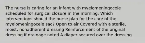 The nurse is caring for an infant with myelomeningocele scheduled for surgical closure in the morning. Which interventions should the nurse plan for the care of the myelomeningocele sac? Open to air Covered with a sterile, moist, nonadherent dressing Reinforcement of the original dressing if drainage noted A diaper secured over the dressing