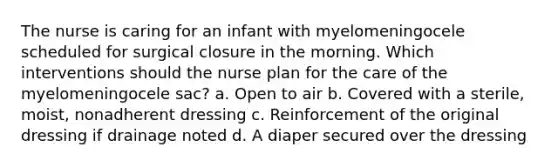 The nurse is caring for an infant with myelomeningocele scheduled for surgical closure in the morning. Which interventions should the nurse plan for the care of the myelomeningocele sac? a. Open to air b. Covered with a sterile, moist, nonadherent dressing c. Reinforcement of the original dressing if drainage noted d. A diaper secured over the dressing